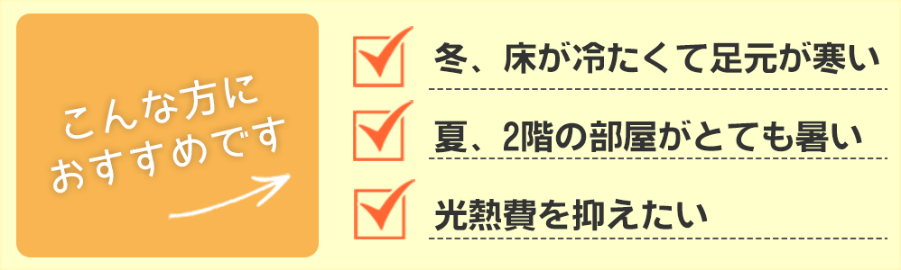 こんな方におすすめです 冬、床が冷たくて足元が寒い 夏、2階の部屋がとても暑い 光熱費を抑えたい